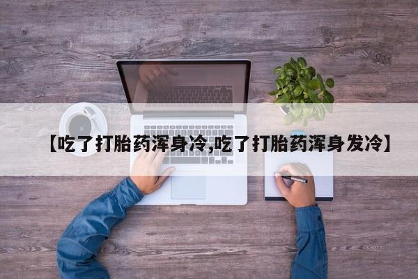 私下卖打胎药的联系方式，【吃了打胎药浑身冷,吃了打胎药浑身发冷】
