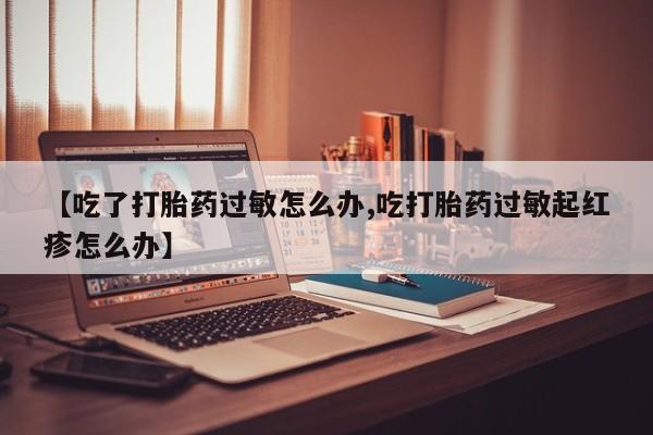 私下卖打胎药的联系方式，【吃了打胎药过敏怎么办,吃打胎药过敏起红疹怎么办】