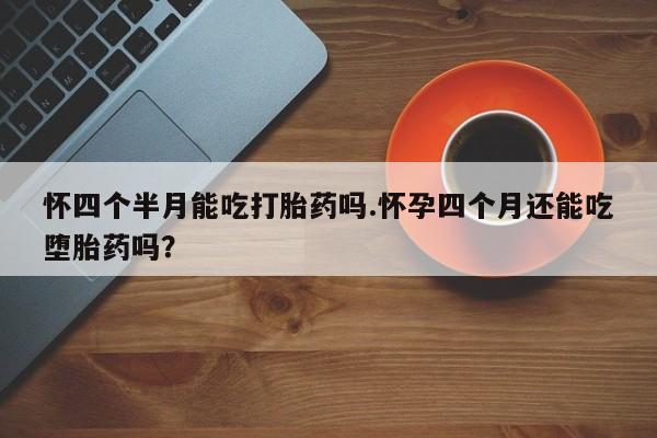 私下卖打胎药的联系方式，怀四个半月能吃打胎药吗.怀孕四个月还能吃堕胎药吗？