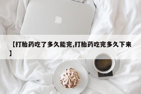 私下卖打胎药的联系方式，【打胎药吃了多久能完,打胎药吃完多久下来】