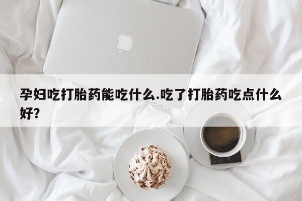 私下卖打胎药的联系方式，孕妇吃打胎药能吃什么.吃了打胎药吃点什么好？