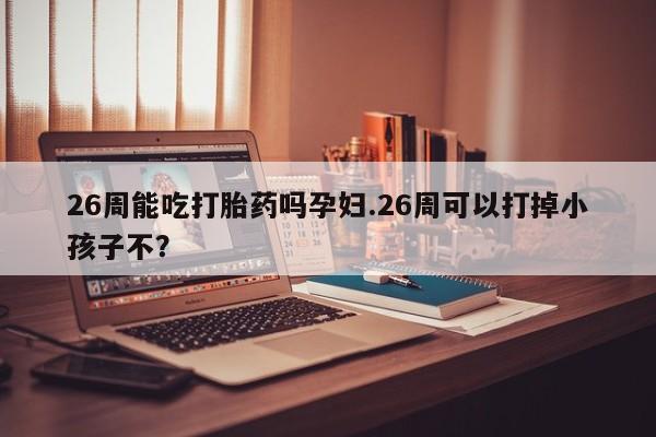 私下卖打胎药的联系方式，26周能吃打胎药吗孕妇.26周可以打掉小孩子不？