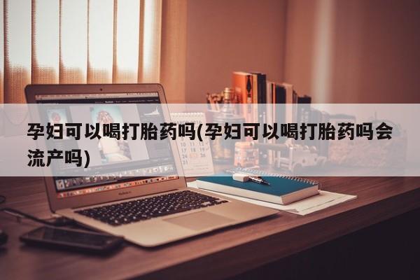 私下卖打胎药的联系方式，孕妇可以喝打胎药吗(孕妇可以喝打胎药吗会流产吗)