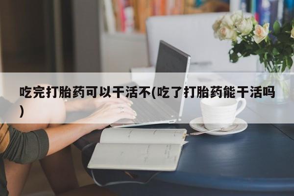 私下卖打胎药的联系方式，吃完打胎药可以干活不(吃了打胎药能干活吗)