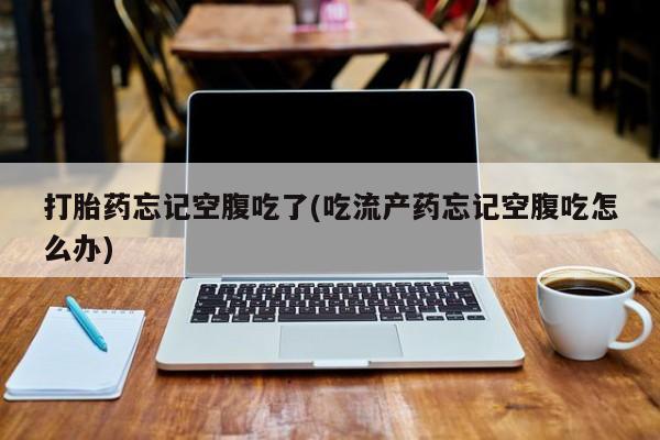 私下卖打胎药的联系方式，打胎药忘记空腹吃了(吃流产药忘记空腹吃怎么办)