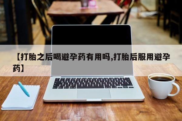 私下卖打胎药的联系方式，【打胎之后喝避孕药有用吗,打胎后服用避孕药】