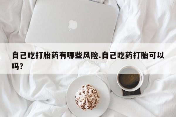 私下卖打胎药的联系方式，自己吃打胎药有哪些风险.自己吃药打胎可以吗？