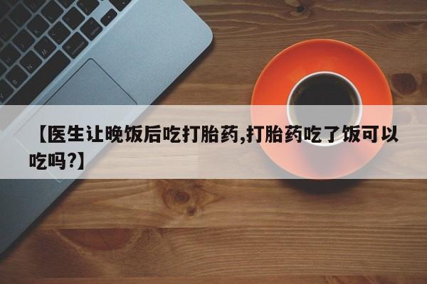 私下卖打胎药的联系方式，【医生让晚饭后吃打胎药,打胎药吃了饭可以吃吗?】