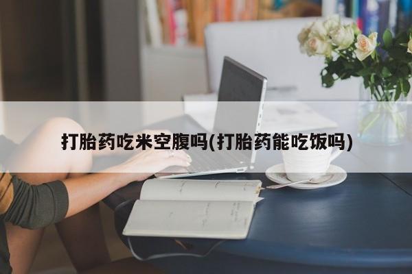 私下卖打胎药的联系方式，打胎药吃米空腹吗(打胎药能吃饭吗)