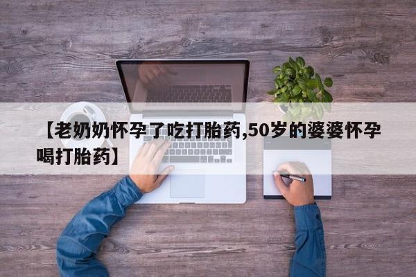 私下卖打胎药的联系方式，【老奶奶怀孕了吃打胎药,50岁的婆婆怀孕喝打胎药】
