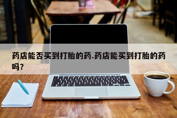 私下卖打胎药的联系方式，药店能否买到打胎的药.药店能买到打胎的药吗？
