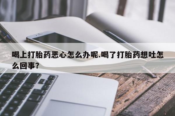 私下卖打胎药的联系方式，喝上打胎药恶心怎么办呢.喝了打胎药想吐怎么回事？