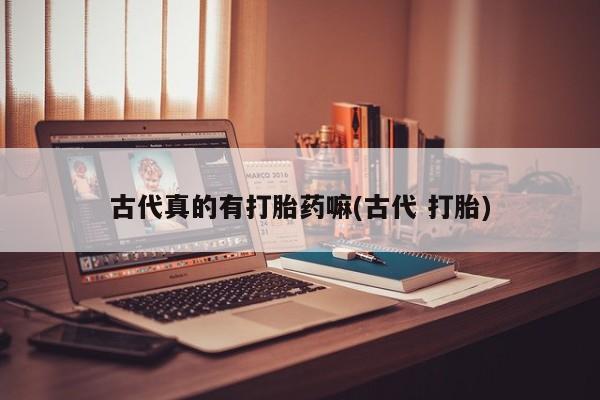 私下卖打胎药的联系方式，古代真的有打胎药嘛(古代 打胎)