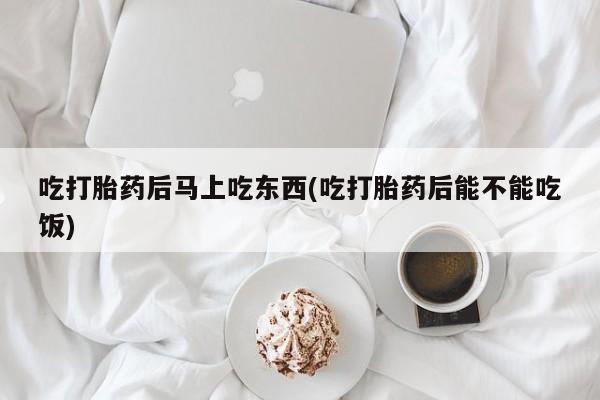 私下卖打胎药的联系方式，吃打胎药后马上吃东西(吃打胎药后能不能吃饭)