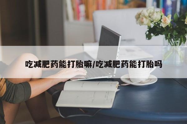 私下卖打胎药的联系方式，吃减肥药能打胎嘛/吃减肥药能打胎吗