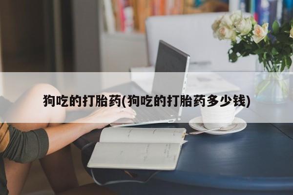 私下卖打胎药的联系方式，狗吃的打胎药(狗吃的打胎药多少钱)