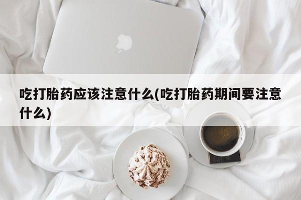 私下卖打胎药的联系方式，吃打胎药应该注意什么(吃打胎药期间要注意什么)