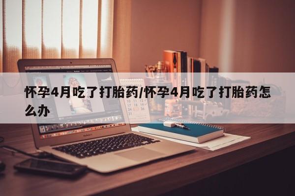 私下卖打胎药的联系方式，怀孕4月吃了打胎药/怀孕4月吃了打胎药怎么办