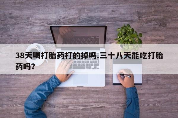 私下卖打胎药的联系方式，38天喝打胎药打的掉吗.三十八天能吃打胎药吗？