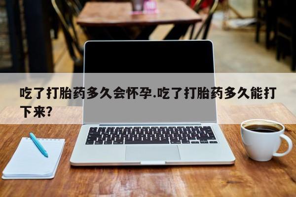 私下卖打胎药的联系方式，吃了打胎药多久会怀孕.吃了打胎药多久能打下来？