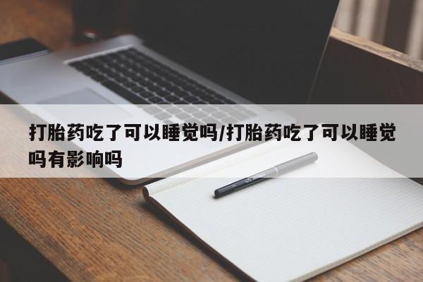 私下卖打胎药的联系方式，打胎药吃了可以睡觉吗/打胎药吃了可以睡觉吗有影响吗