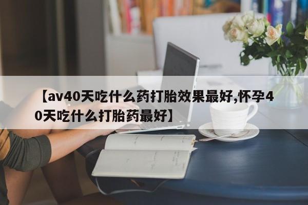 私下卖打胎药的联系方式，【av40天吃什么药打胎效果最好,怀孕40天吃什么打胎药最好】
