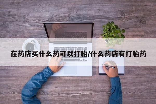 私下卖打胎药的联系方式，在药店买什么药可以打胎/什么药店有打胎药