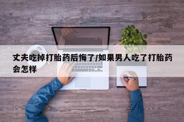 私下卖打胎药的联系方式，丈夫吃掉打胎药后悔了/如果男人吃了打胎药会怎样