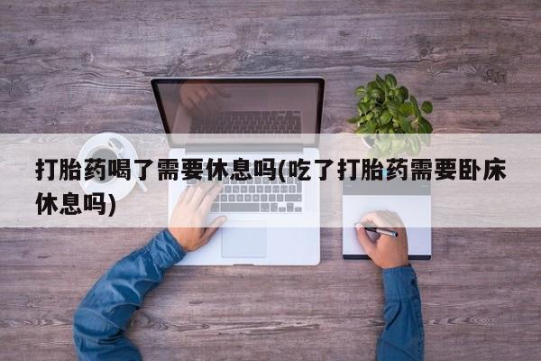 私下卖打胎药的联系方式，打胎药喝了需要休息吗(吃了打胎药需要卧床休息吗)