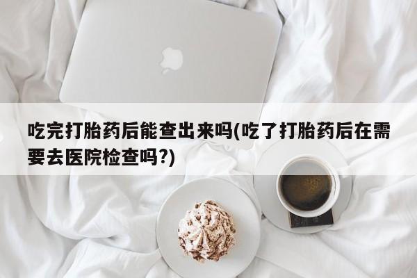 私下卖打胎药的联系方式，吃完打胎药后能查出来吗(吃了打胎药后在需要去医院检查吗?)