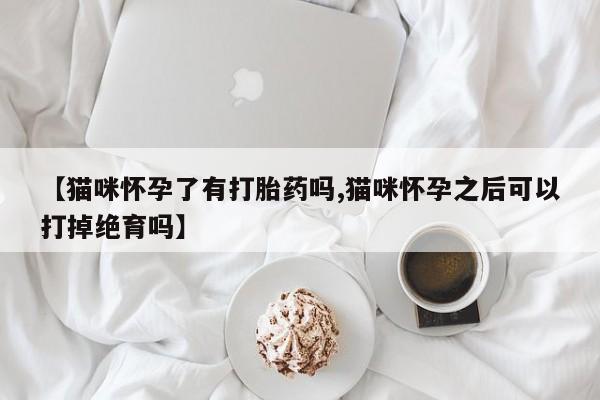 私下卖打胎药的联系方式，【猫咪怀孕了有打胎药吗,猫咪怀孕之后可以打掉绝育吗】