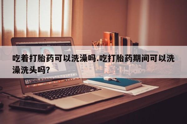 私下卖打胎药的联系方式，吃着打胎药可以洗澡吗.吃打胎药期间可以洗澡洗头吗？