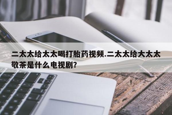 私下卖打胎药的联系方式，二太太给太太喝打胎药视频.二太太给大太太敬茶是什么电视剧？