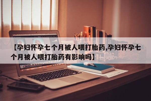 私下卖打胎药的联系方式，【孕妇怀孕七个月被人喂打胎药,孕妇怀孕七个月被人喂打胎药有影响吗】