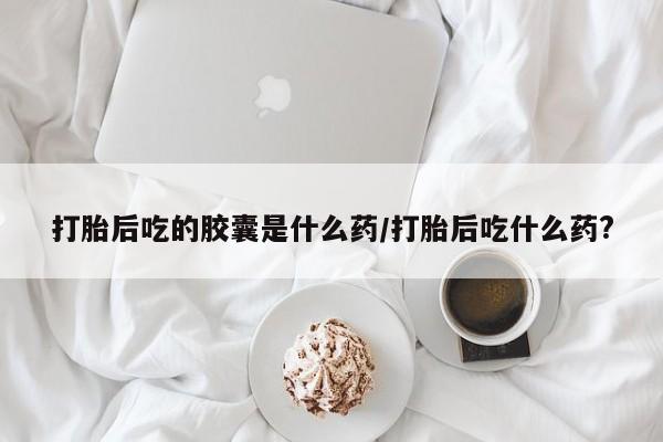 私下卖打胎药的联系方式，打胎后吃的胶囊是什么药/打胎后吃什么药?