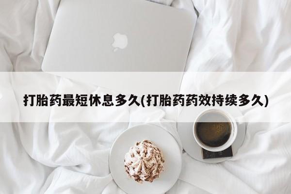 私下卖打胎药的联系方式，打胎药最短休息多久(打胎药药效持续多久)
