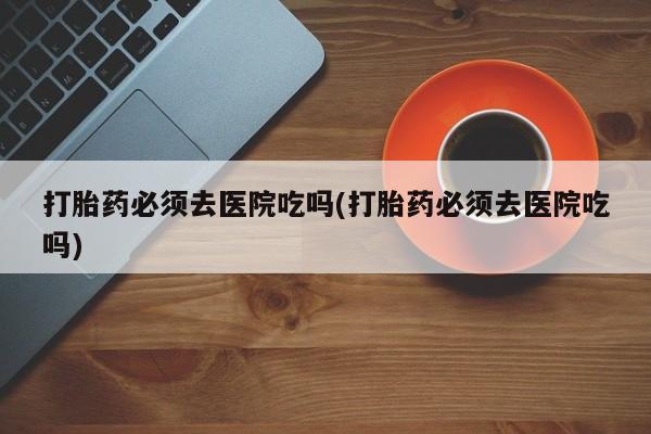 私下卖打胎药的联系方式，打胎药必须去医院吃吗(打胎药必须去医院吃吗)