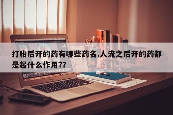 私下卖打胎药的联系方式，打胎后开的药有哪些药名.人流之后开的药都是起什么作用?？