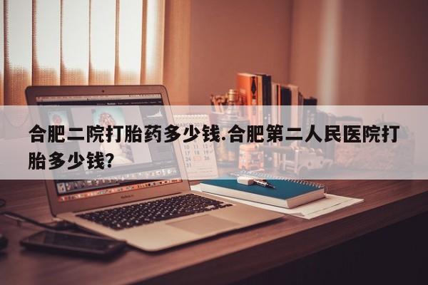 私下卖打胎药的联系方式，合肥二院打胎药多少钱.合肥第二人民医院打胎多少钱？