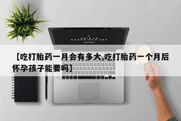 私下卖打胎药的联系方式，【吃打胎药一月会有多大,吃打胎药一个月后怀孕孩子能要吗】