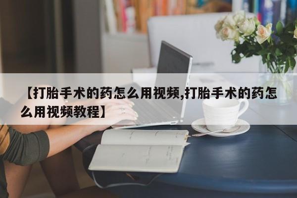 私下卖打胎药的联系方式，【打胎手术的药怎么用视频,打胎手术的药怎么用视频教程】