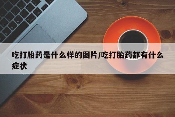 私下卖打胎药的联系方式，吃打胎药是什么样的图片/吃打胎药都有什么症状