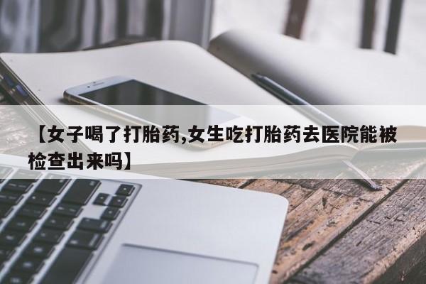 私下卖打胎药的联系方式，【女子喝了打胎药,女生吃打胎药去医院能被检查出来吗】