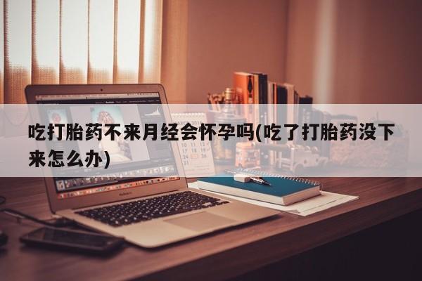 私下卖打胎药的联系方式，吃打胎药不来月经会怀孕吗(吃了打胎药没下来怎么办)