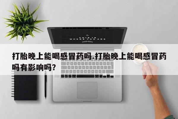 私下卖打胎药的联系方式，打胎晚上能喝感冒药吗.打胎晚上能喝感冒药吗有影响吗？
