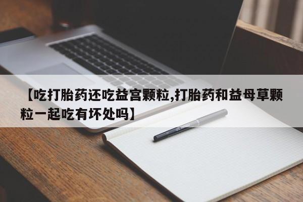 私下卖打胎药的联系方式，【吃打胎药还吃益宫颗粒,打胎药和益母草颗粒一起吃有坏处吗】