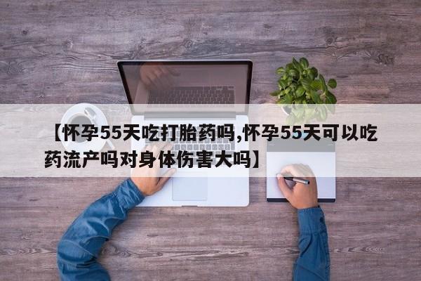 私下卖打胎药的联系方式，【怀孕55天吃打胎药吗,怀孕55天可以吃药流产吗对身体伤害大吗】