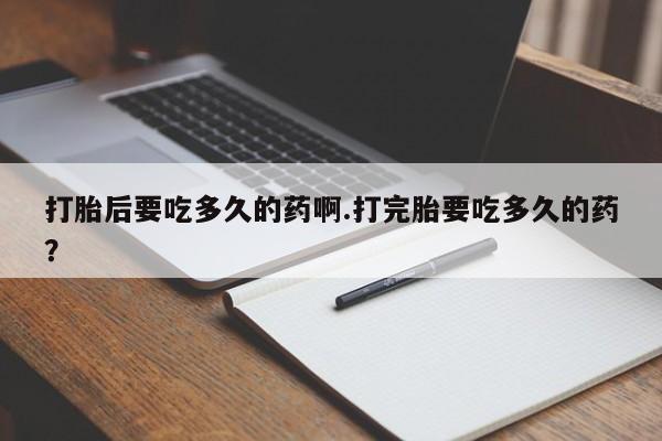 私下卖打胎药的联系方式，打胎后要吃多久的药啊.打完胎要吃多久的药？