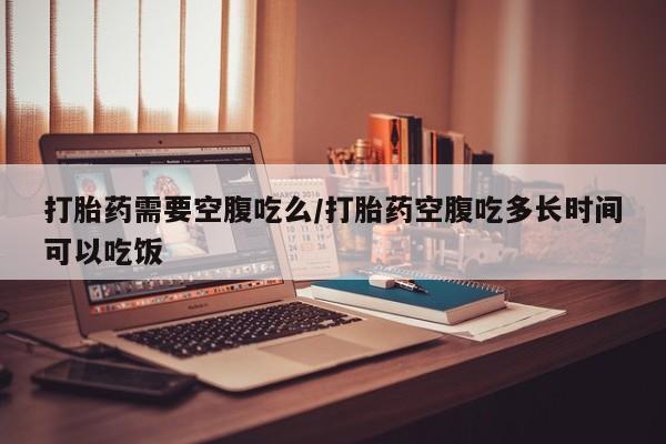 私下卖打胎药的联系方式，打胎药需要空腹吃么/打胎药空腹吃多长时间可以吃饭