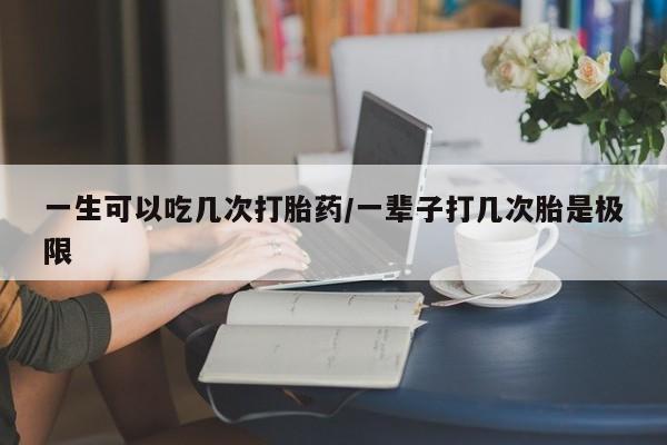 私下卖打胎药的联系方式，一生可以吃几次打胎药/一辈子打几次胎是极限